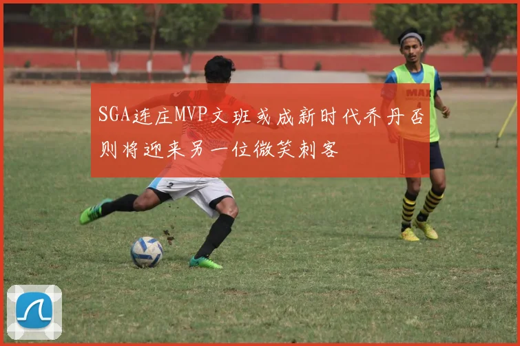SGA连庄MVP文班或成新时代乔丹否则将迎来另一位微笑刺客