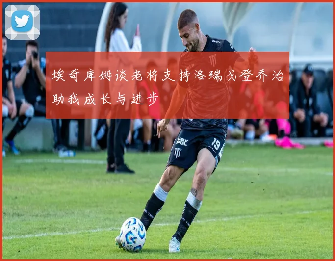 埃奇库姆谈老将支持洛瑞戈登乔治助我成长与进步