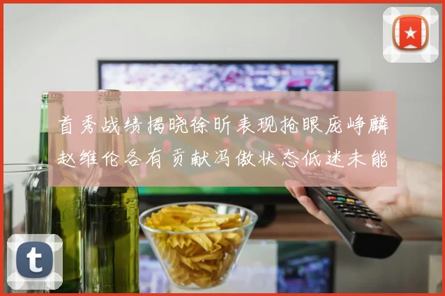 首秀战绩揭晓徐昕表现抢眼庞峥麟赵维伦各有贡献冯傲状态低迷未能得分