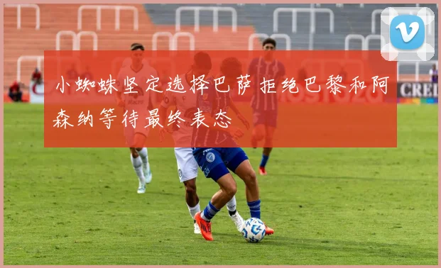 小蜘蛛坚定选择巴萨拒绝巴黎和阿森纳等待最终表态