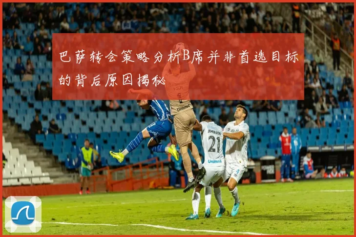 巴萨转会策略分析B席并非首选目标的背后原因揭秘