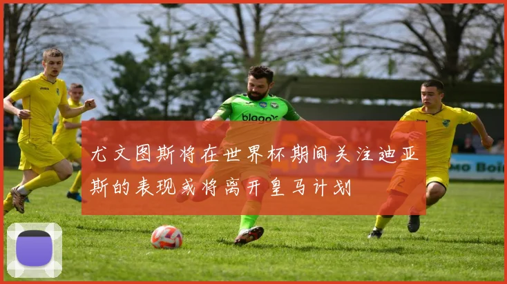 尤文图斯将在世界杯期间关注迪亚斯的表现或将离开皇马计划