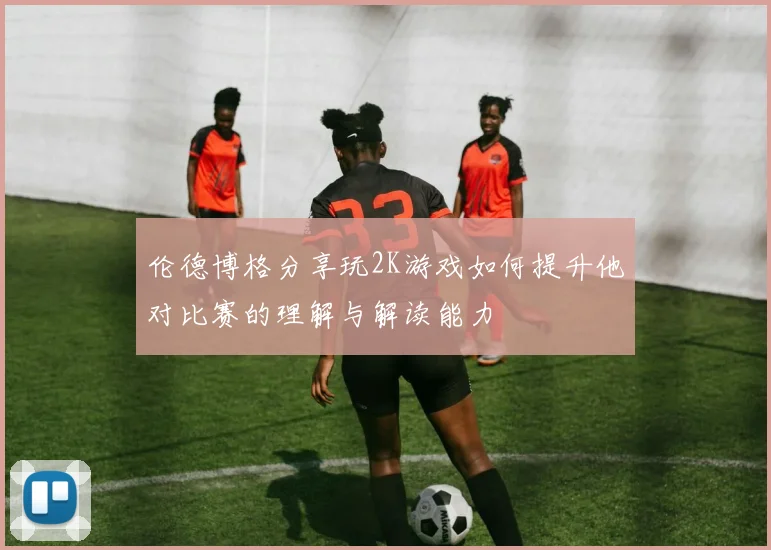 伦德博格分享玩2K游戏如何提升他对比赛的理解与解读能力