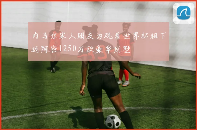 内马尔家人朋友为观看世界杯租下迈阿密1250万欧豪华别墅