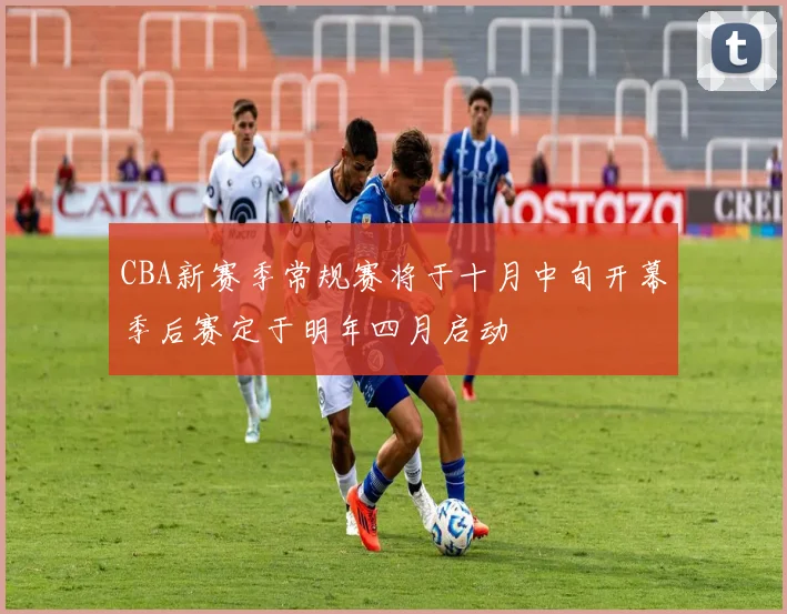 CBA新赛季常规赛将于十月中旬开幕季后赛定于明年四月启动