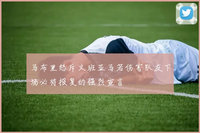 马布里怒斥文班亚马若伤害队友下场必将报复的强烈宣言