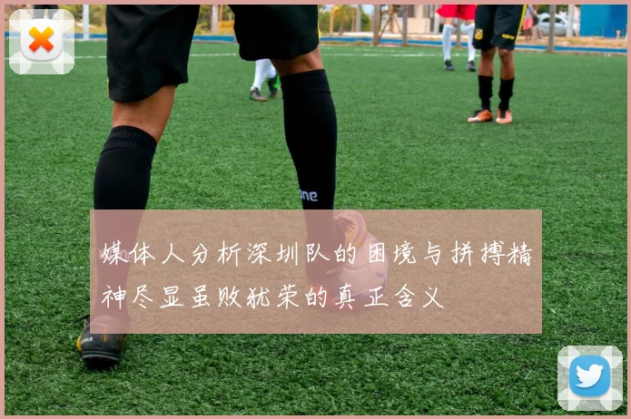 媒体人分析深圳队的困境与拼搏精神尽显虽败犹荣的真正含义