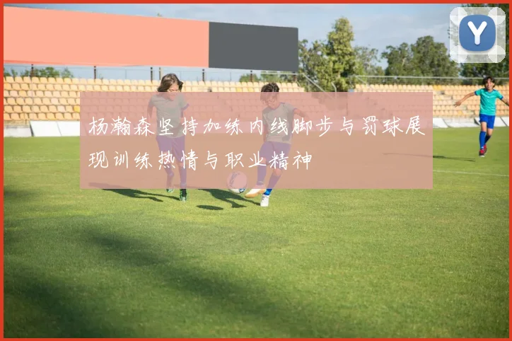 杨瀚森坚持加练内线脚步与罚球展现训练热情与职业精神
