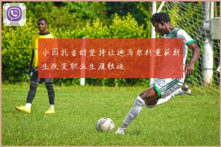 小因扎吉的坚持让迪马尔科重获新生改变职业生涯轨迹