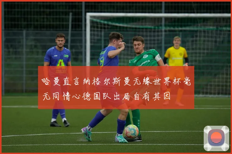 哈曼直言纳格尔斯曼无缘世界杯毫无同情心德国队出局自有其因