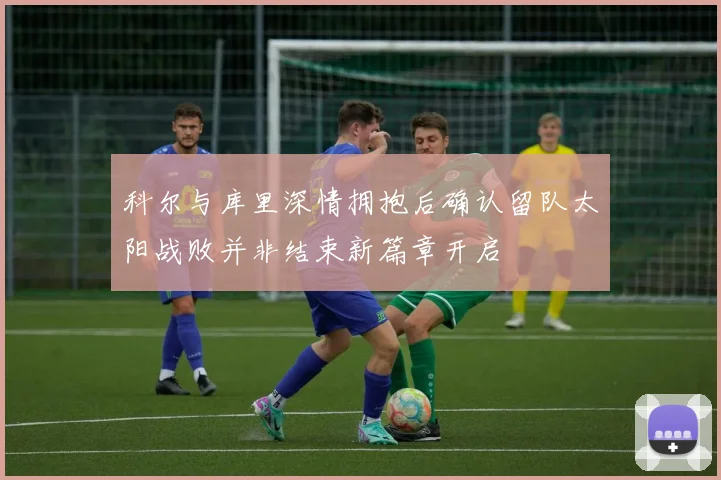 科尔与库里深情拥抱后确认留队太阳战败并非结束新篇章开启