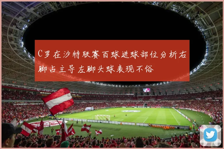 C罗在沙特联赛百球进球部位分析右脚占主导左脚头球表现不俗