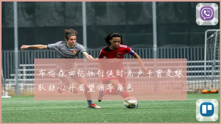 布伦森回忆独行侠时光卢卡曾是球队核心并渴望领导角色