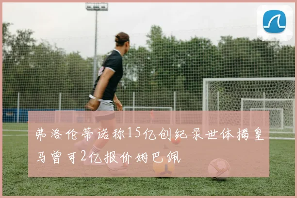 弗洛伦蒂诺称15亿创纪录世体揭皇马曾可2亿报价姆巴佩